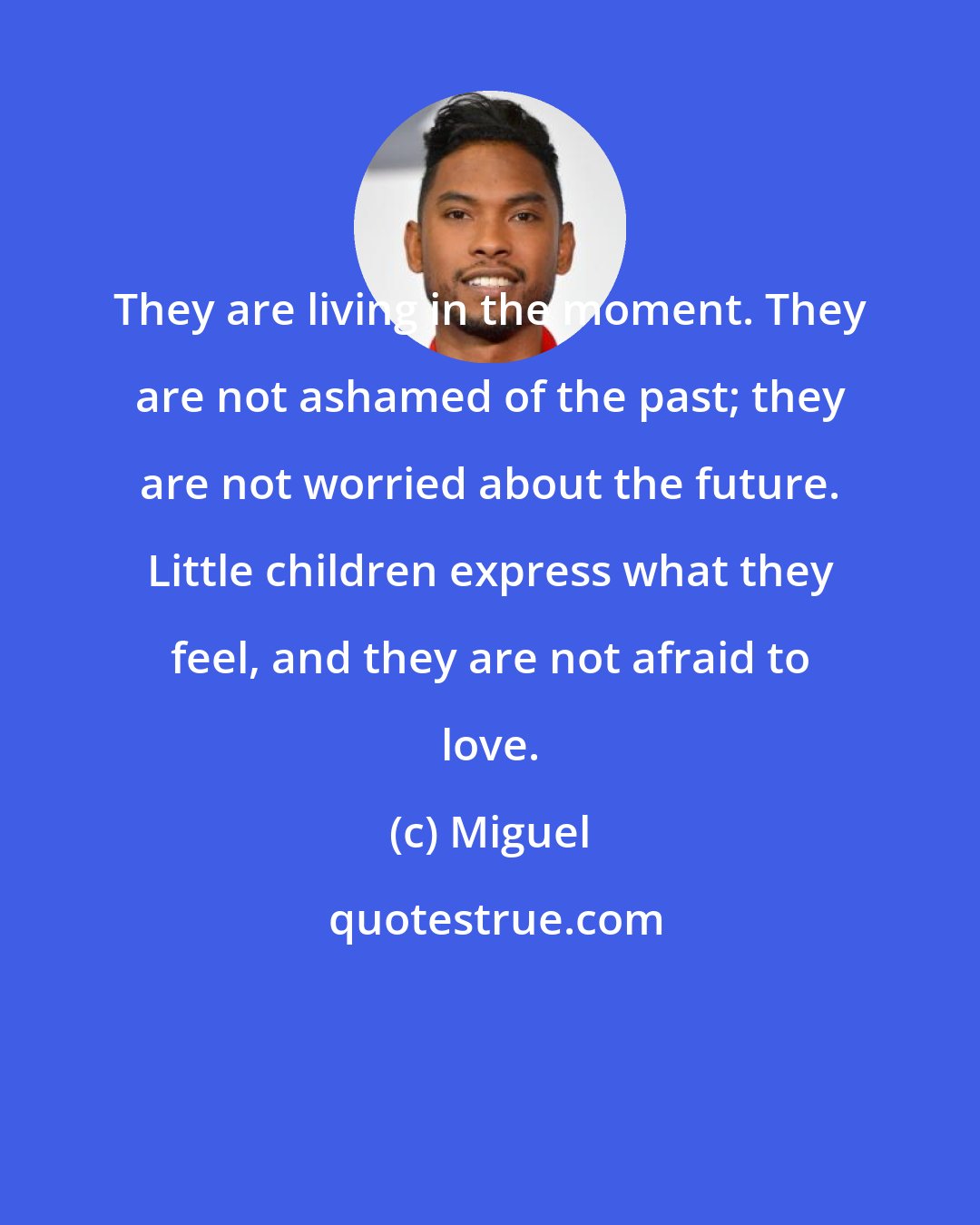 Miguel: They are living in the moment. They are not ashamed of the past; they are not worried about the future. Little children express what they feel, and they are not afraid to love.