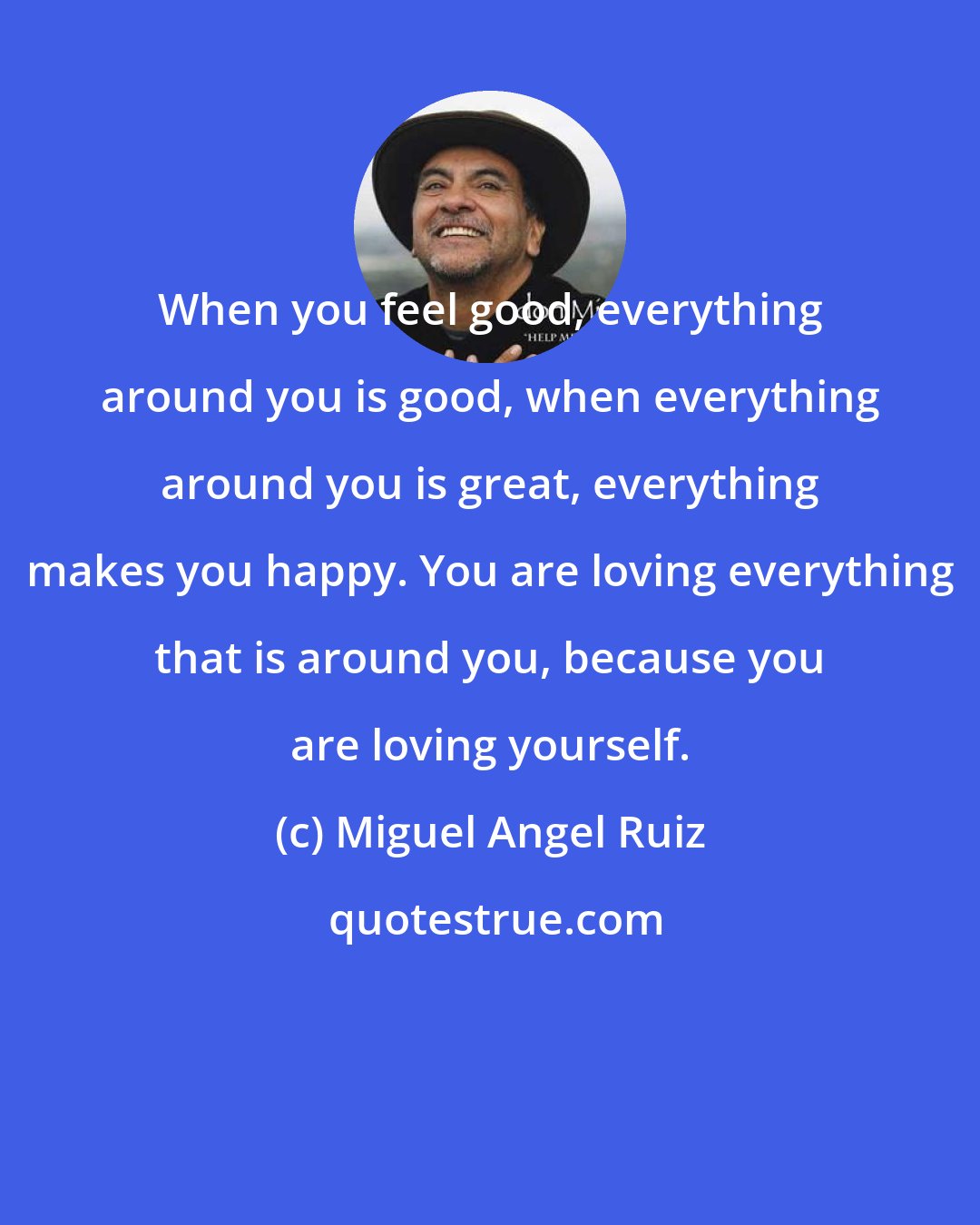 Miguel Angel Ruiz: When you feel good, everything around you is good, when everything around you is great, everything makes you happy. You are loving everything that is around you, because you are loving yourself.