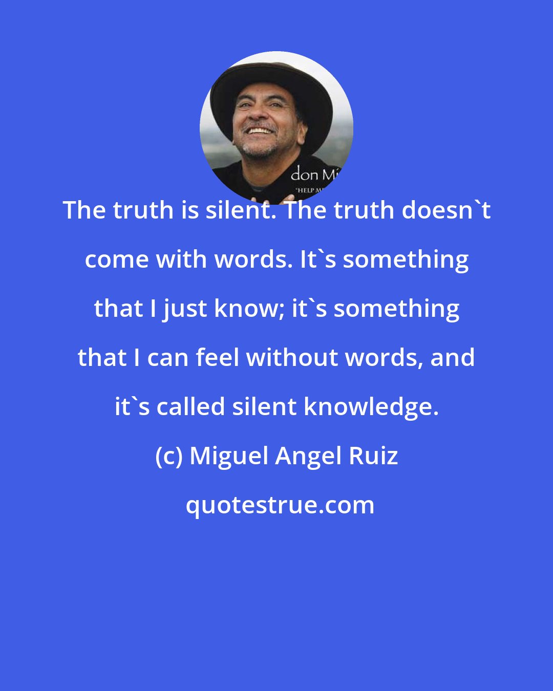 Miguel Angel Ruiz: The truth is silent. The truth doesn't come with words. It's something that I just know; it's something that I can feel without words, and it's called silent knowledge.