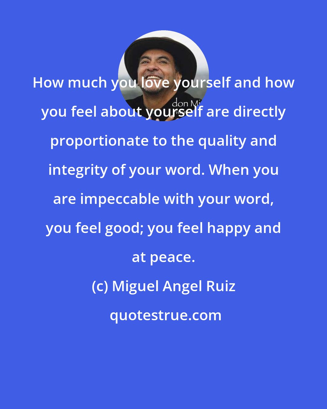 Miguel Angel Ruiz: How much you love yourself and how you feel about yourself are directly proportionate to the quality and integrity of your word. When you are impeccable with your word, you feel good; you feel happy and at peace.