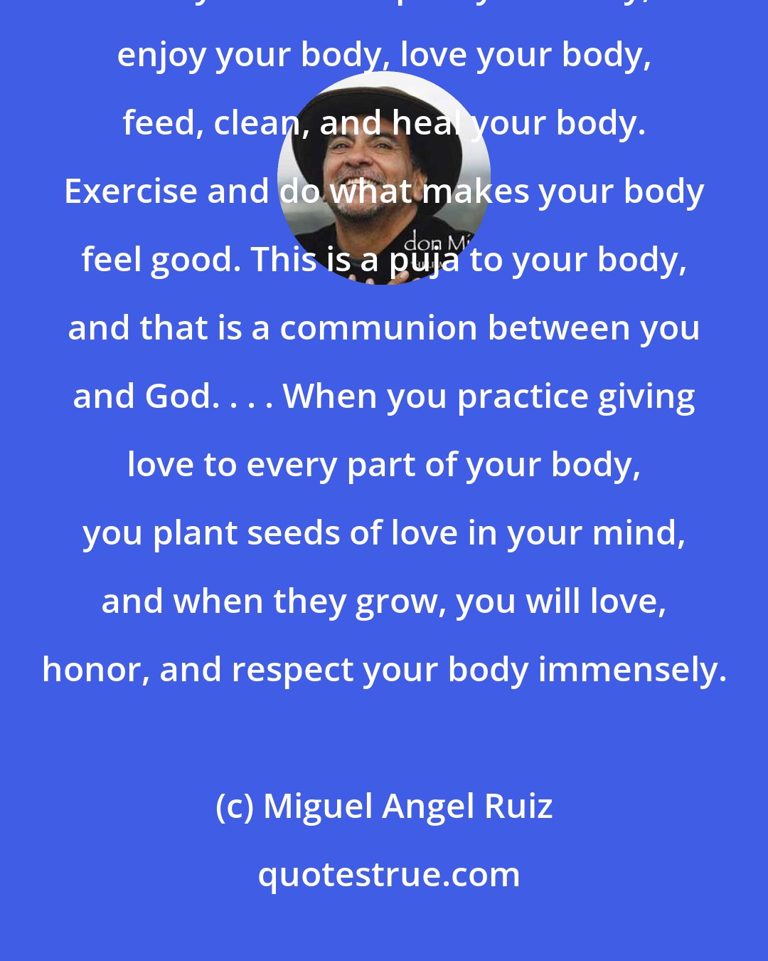Miguel Angel Ruiz: You have to stand up and be a human. You have to honor the man or woman that you are. Respect your body, enjoy your body, love your body, feed, clean, and heal your body. Exercise and do what makes your body feel good. This is a puja to your body, and that is a communion between you and God. . . . When you practice giving love to every part of your body, you plant seeds of love in your mind, and when they grow, you will love, honor, and respect your body immensely.