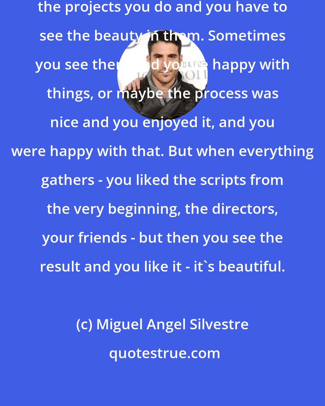 Miguel Angel Silvestre: You always have to speak good about the projects you do and you have to see the beauty in them. Sometimes you see them and you're happy with things, or maybe the process was nice and you enjoyed it, and you were happy with that. But when everything gathers - you liked the scripts from the very beginning, the directors, your friends - but then you see the result and you like it - it's beautiful.