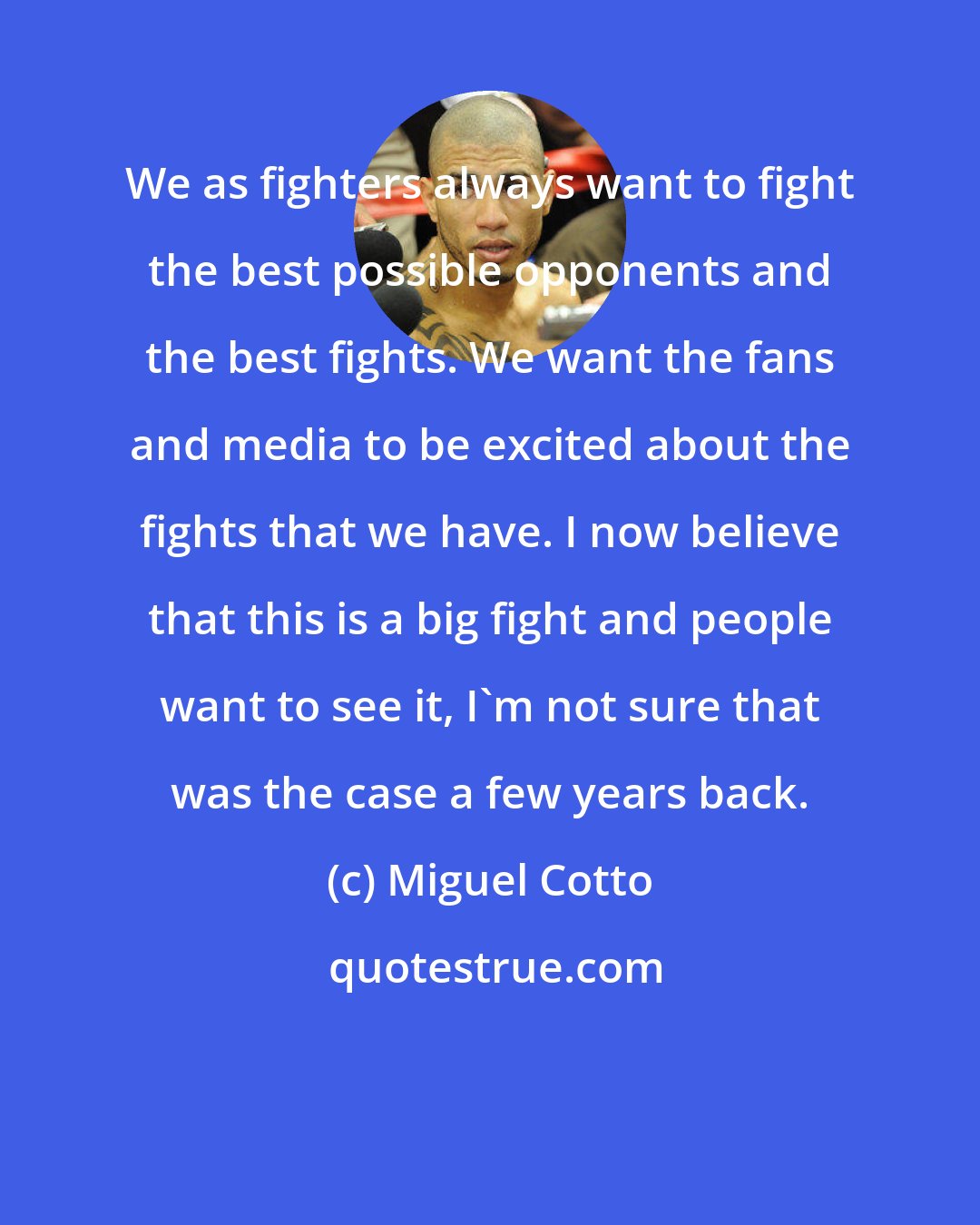 Miguel Cotto: We as fighters always want to fight the best possible opponents and the best fights. We want the fans and media to be excited about the fights that we have. I now believe that this is a big fight and people want to see it, I'm not sure that was the case a few years back.