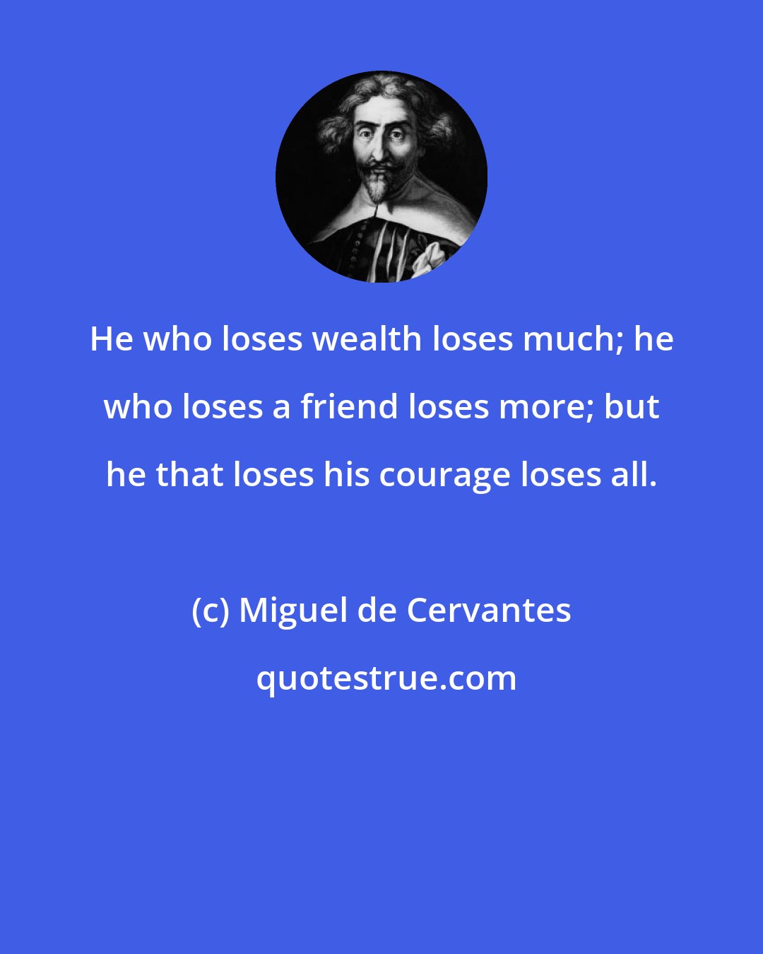 Miguel de Cervantes: He who loses wealth loses much; he who loses a friend loses more; but he that loses his courage loses all.