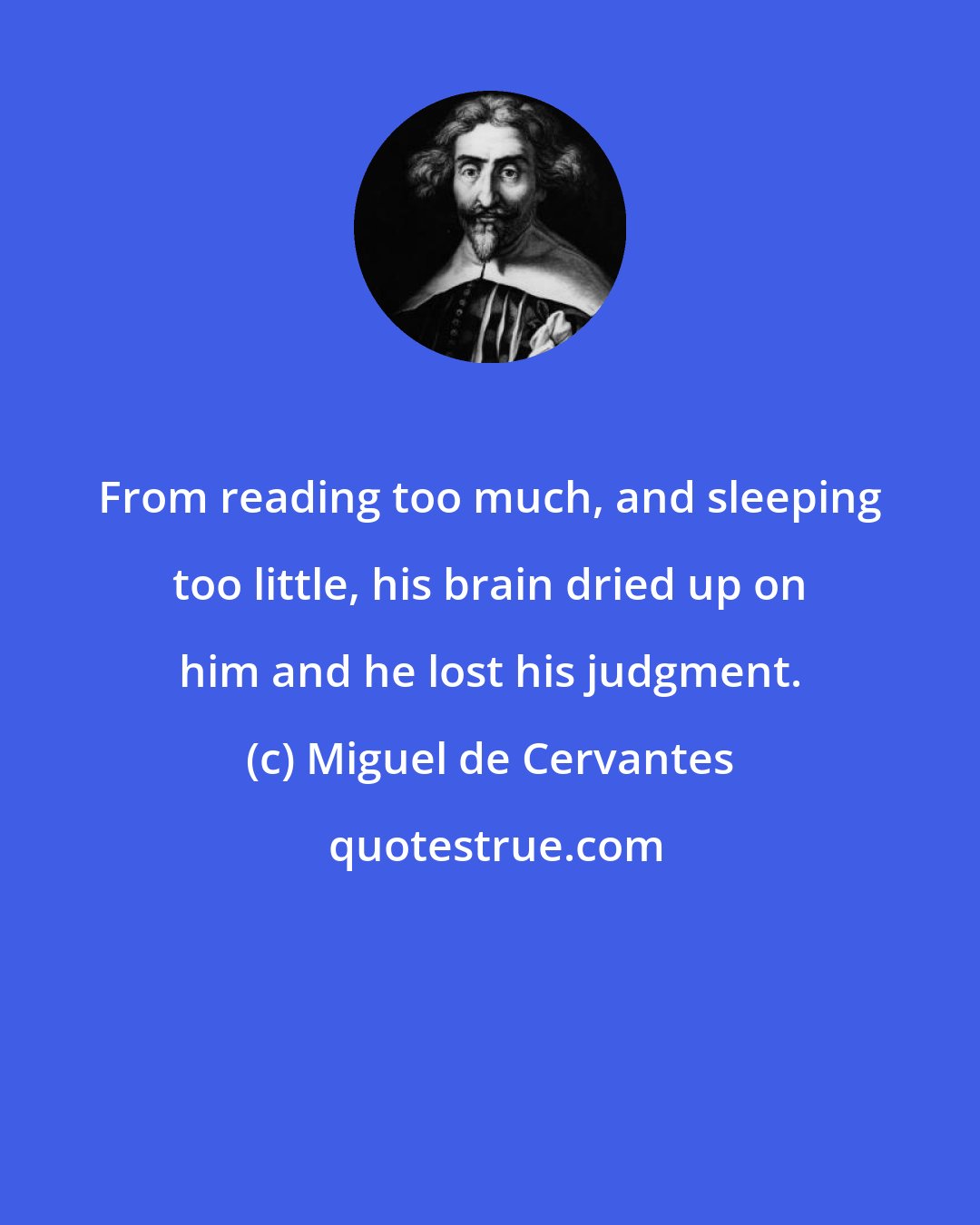 Miguel de Cervantes: From reading too much, and sleeping too little, his brain dried up on him and he lost his judgment.