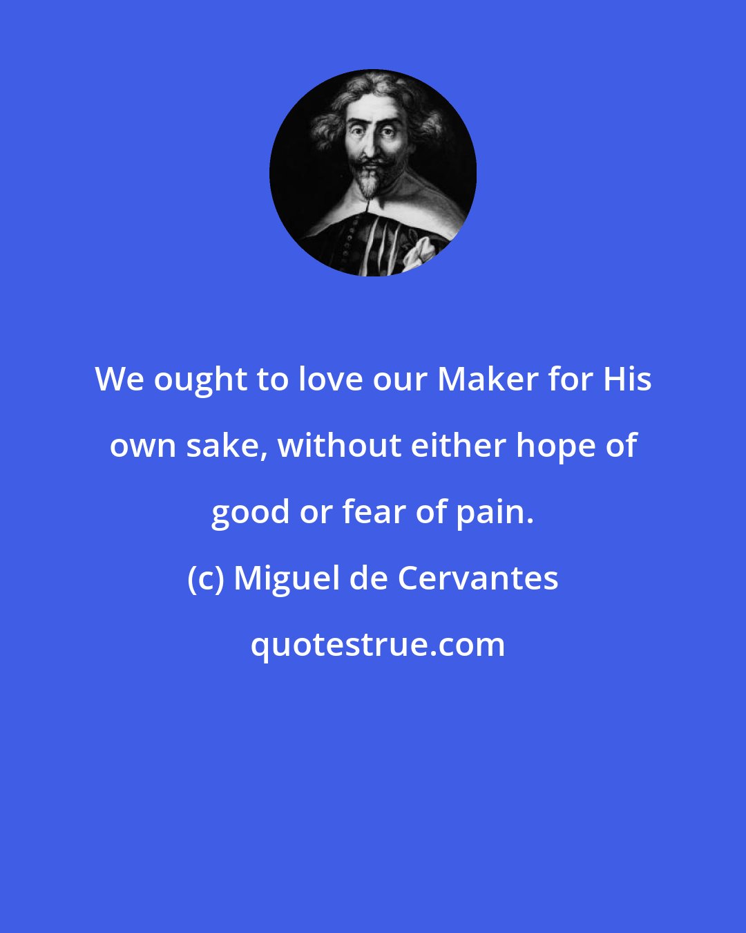 Miguel de Cervantes: We ought to love our Maker for His own sake, without either hope of good or fear of pain.