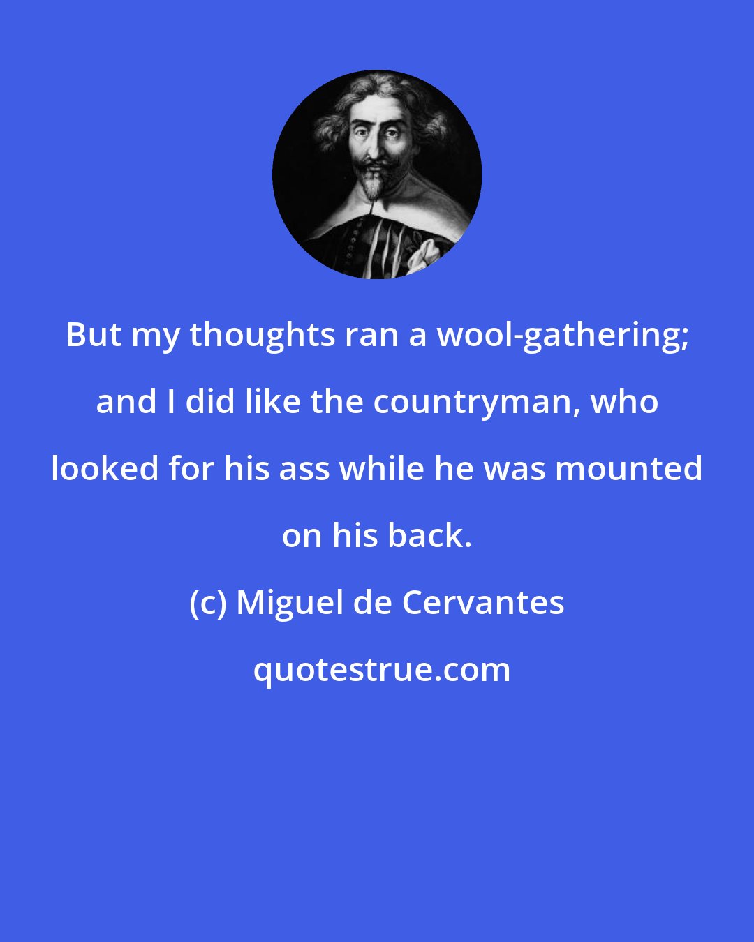 Miguel de Cervantes: But my thoughts ran a wool-gathering; and I did like the countryman, who looked for his ass while he was mounted on his back.