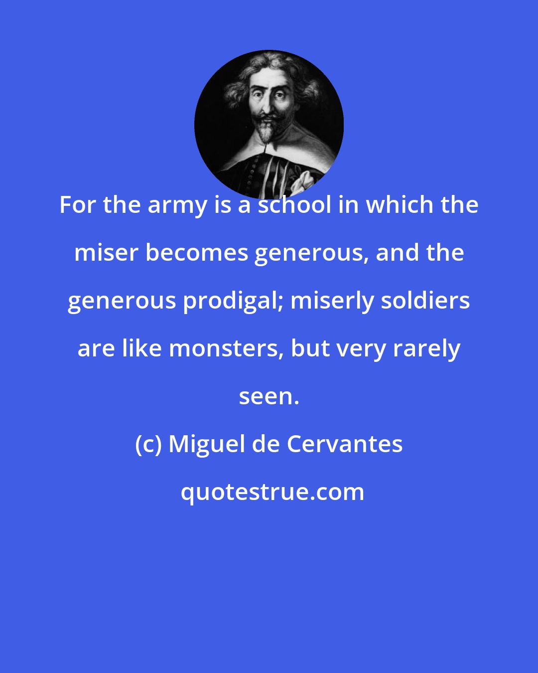 Miguel de Cervantes: For the army is a school in which the miser becomes generous, and the generous prodigal; miserly soldiers are like monsters, but very rarely seen.