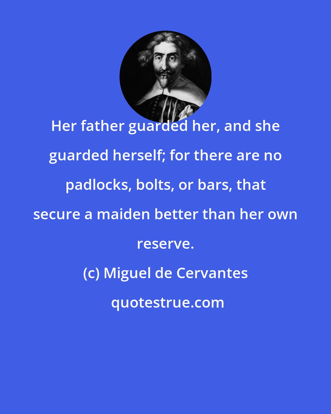 Miguel de Cervantes: Her father guarded her, and she guarded herself; for there are no padlocks, bolts, or bars, that secure a maiden better than her own reserve.