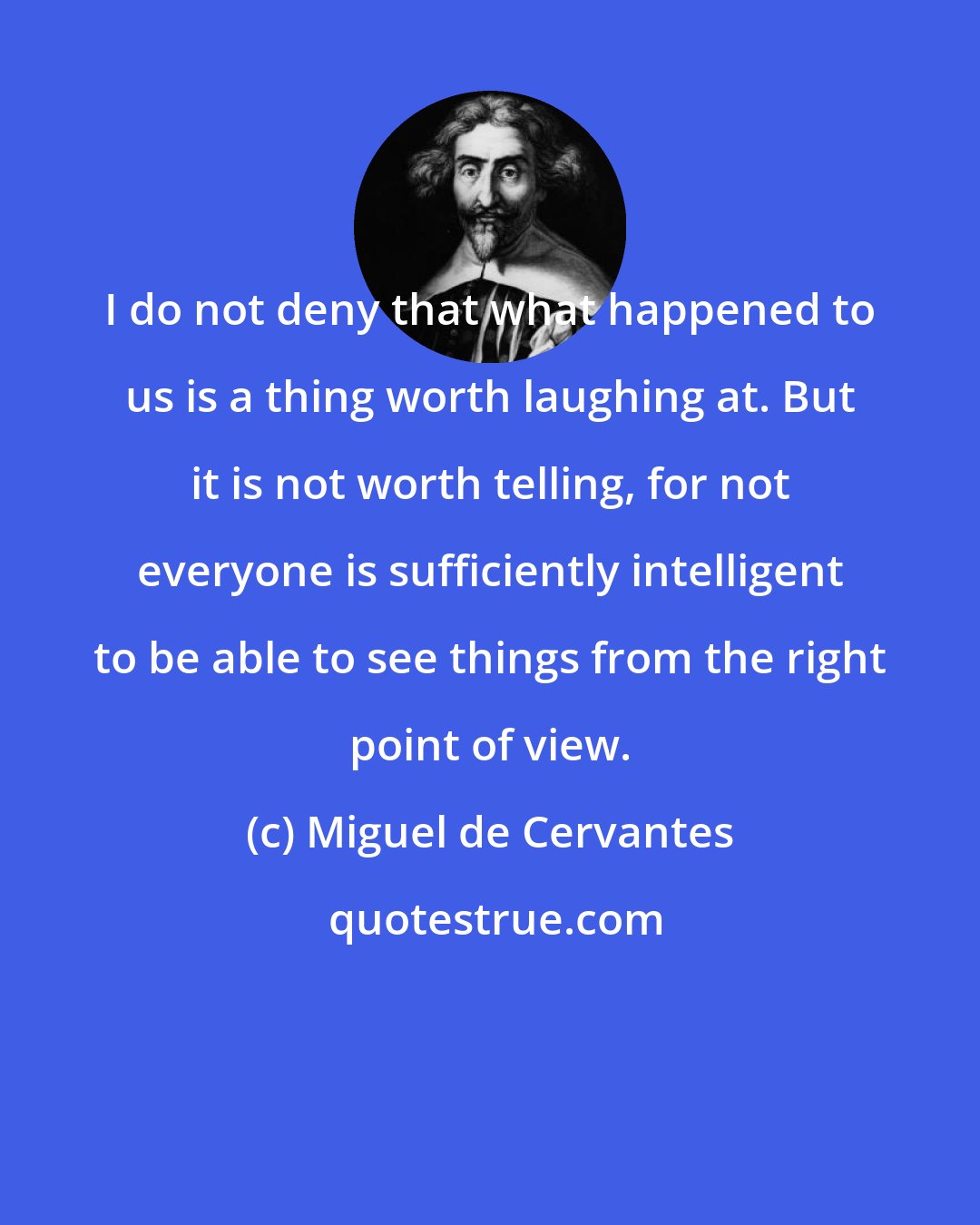 Miguel de Cervantes: I do not deny that what happened to us is a thing worth laughing at. But it is not worth telling, for not everyone is sufficiently intelligent to be able to see things from the right point of view.