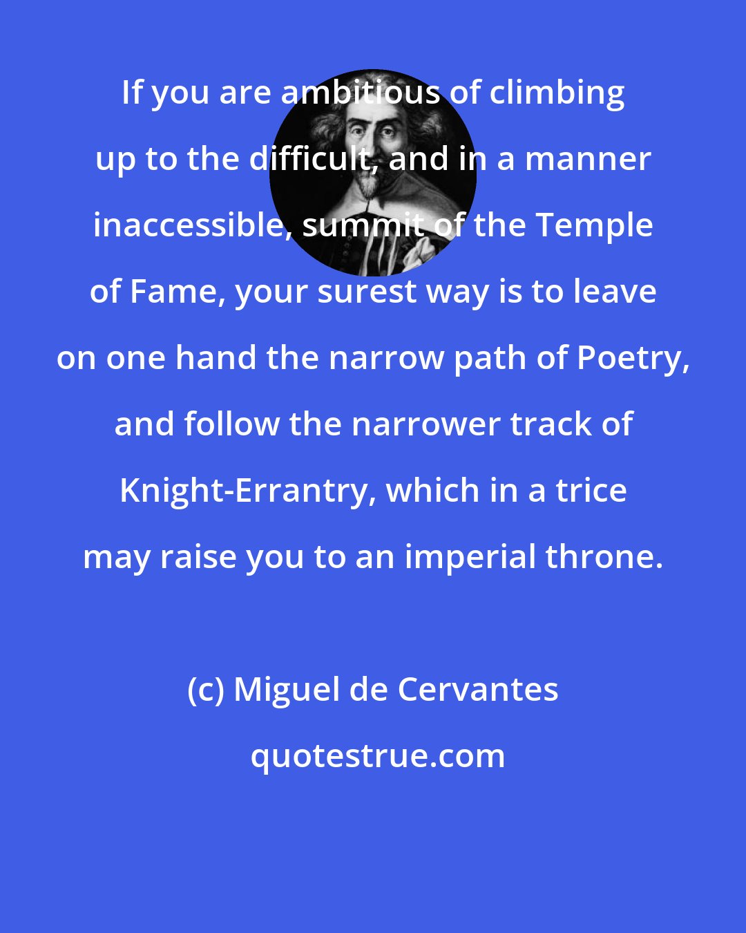 Miguel de Cervantes: If you are ambitious of climbing up to the difficult, and in a manner inaccessible, summit of the Temple of Fame, your surest way is to leave on one hand the narrow path of Poetry, and follow the narrower track of Knight-Errantry, which in a trice may raise you to an imperial throne.