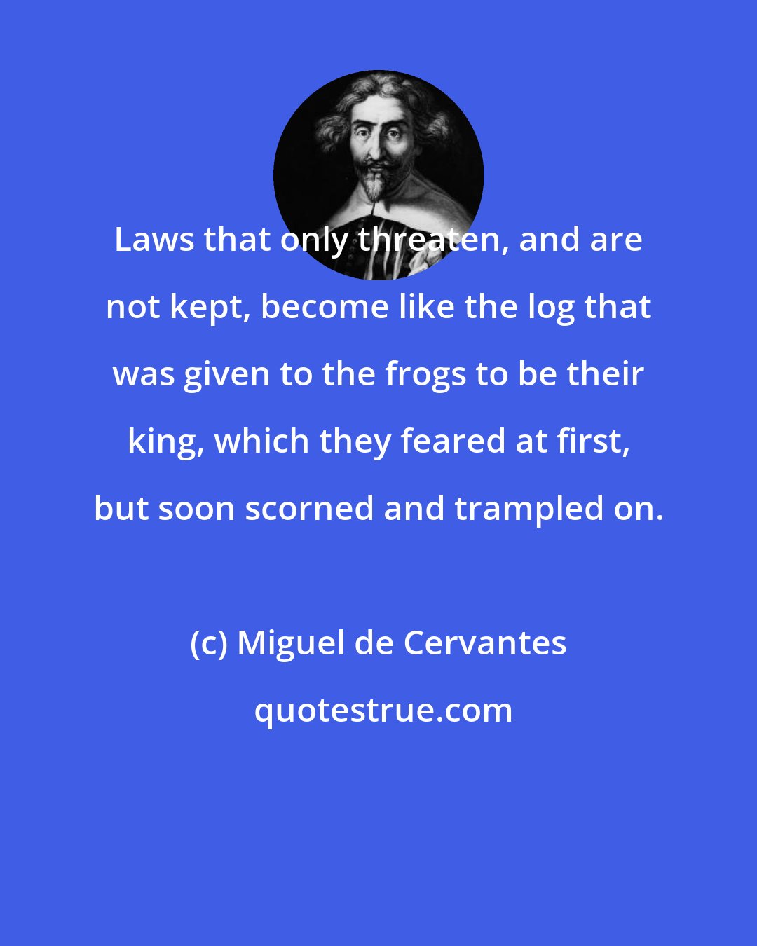 Miguel de Cervantes: Laws that only threaten, and are not kept, become like the log that was given to the frogs to be their king, which they feared at first, but soon scorned and trampled on.