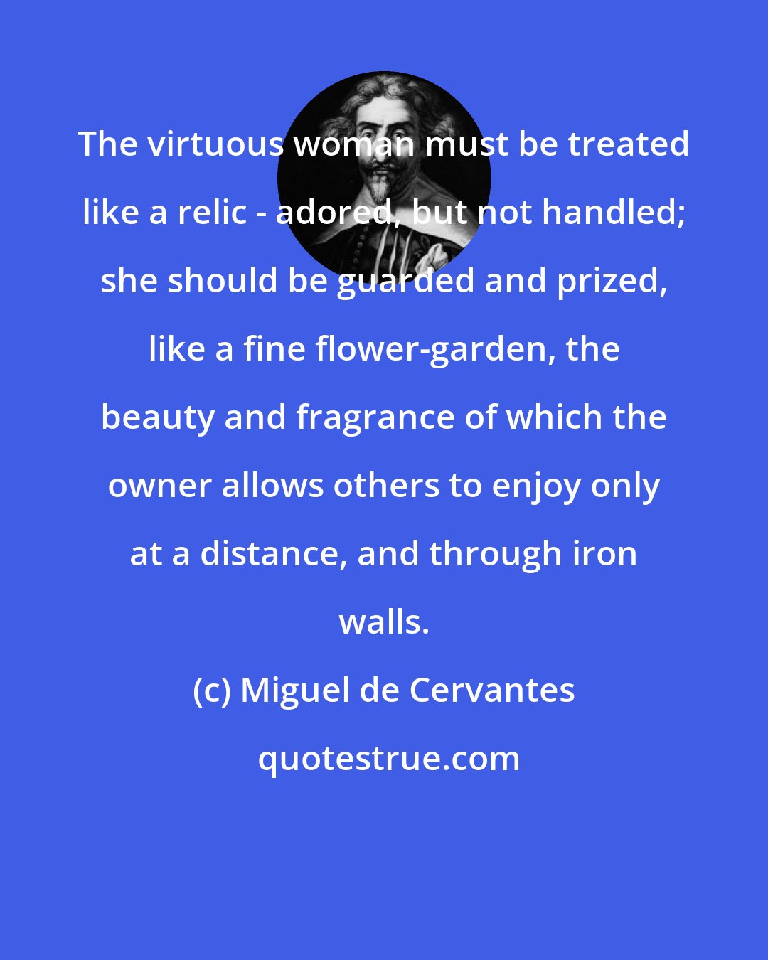 Miguel de Cervantes: The virtuous woman must be treated like a relic - adored, but not handled; she should be guarded and prized, like a fine flower-garden, the beauty and fragrance of which the owner allows others to enjoy only at a distance, and through iron walls.