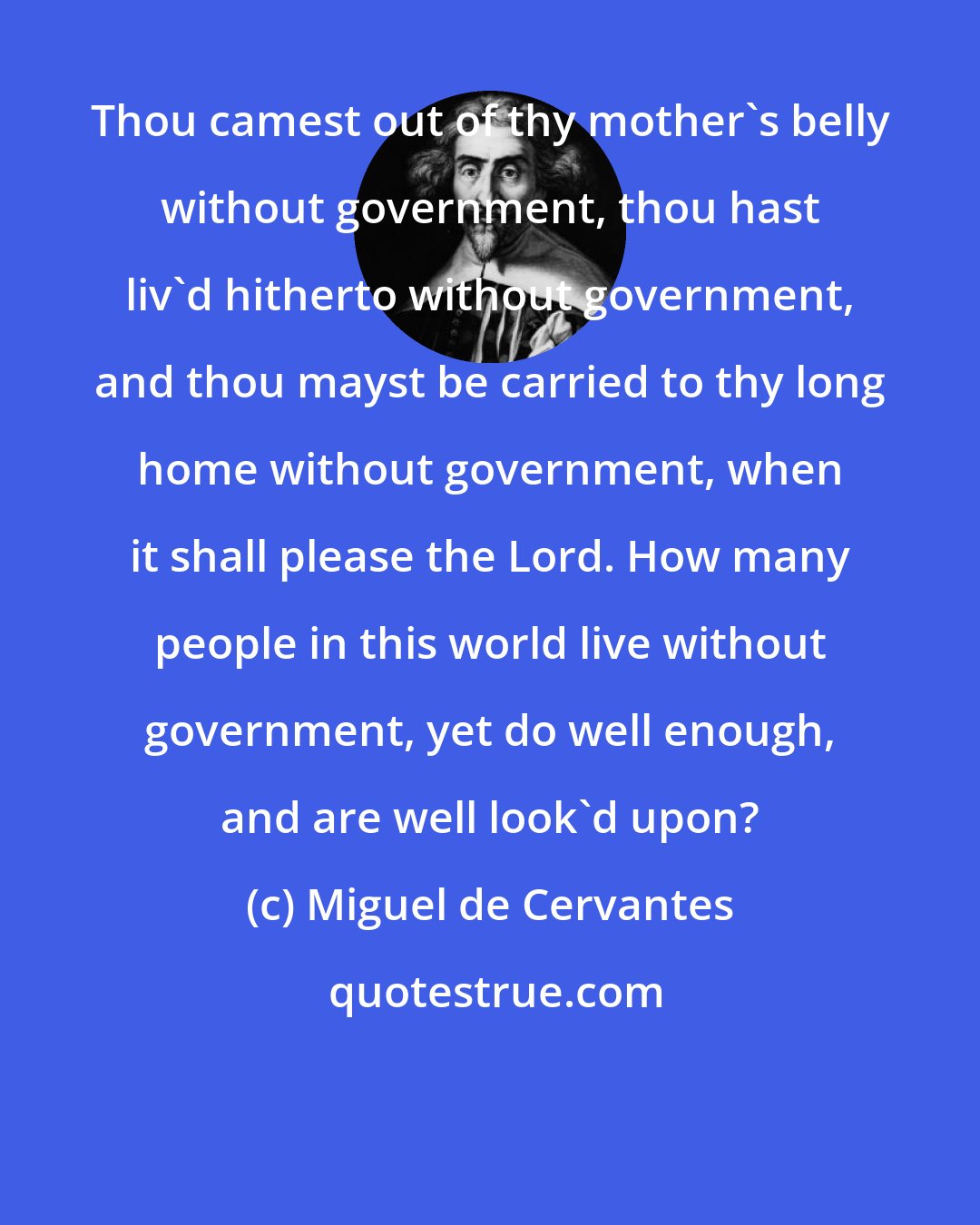 Miguel de Cervantes: Thou camest out of thy mother's belly without government, thou hast liv'd hitherto without government, and thou mayst be carried to thy long home without government, when it shall please the Lord. How many people in this world live without government, yet do well enough, and are well look'd upon?