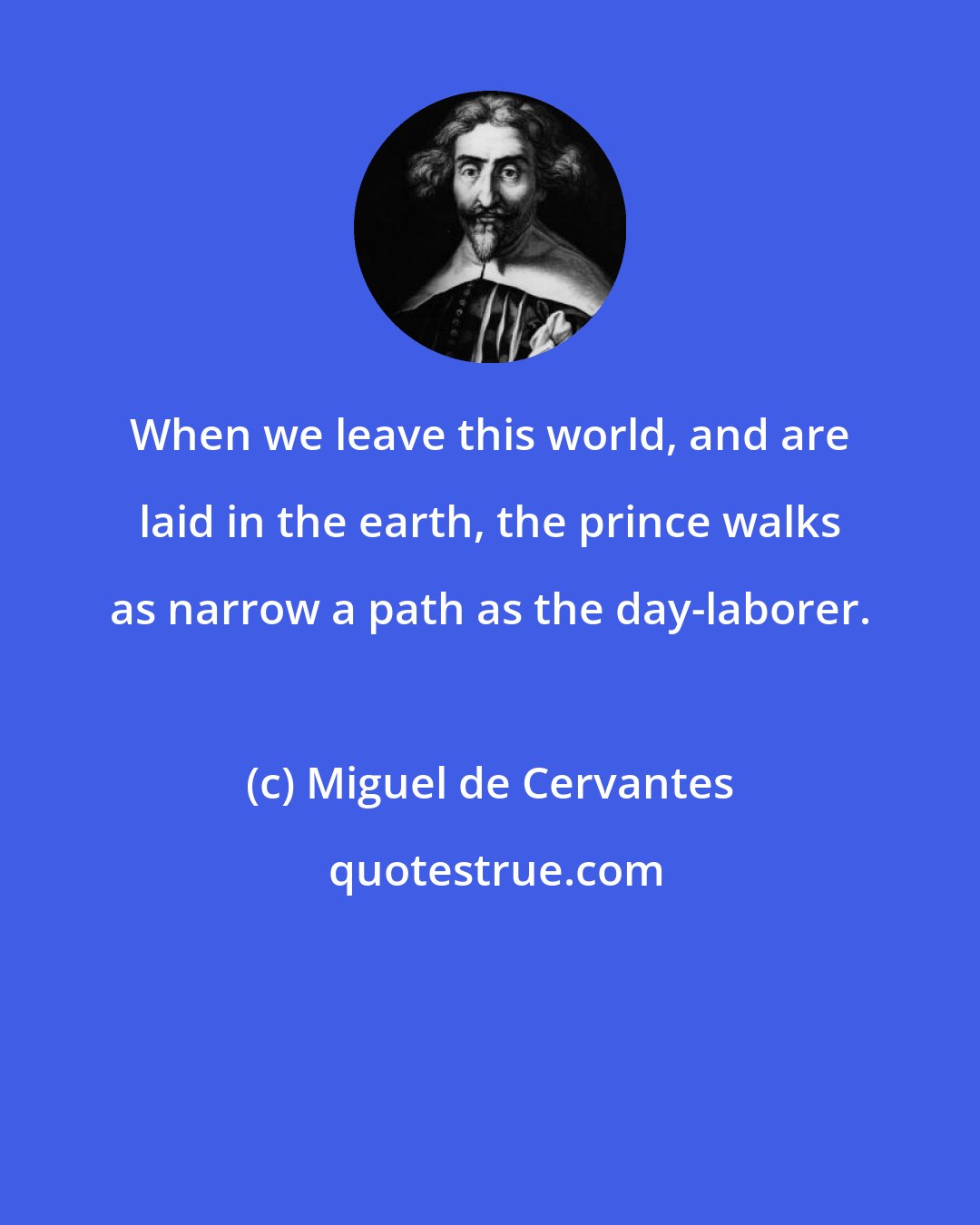 Miguel de Cervantes: When we leave this world, and are laid in the earth, the prince walks as narrow a path as the day-laborer.