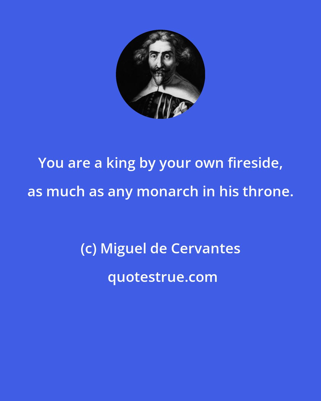 Miguel de Cervantes: You are a king by your own fireside, as much as any monarch in his throne.