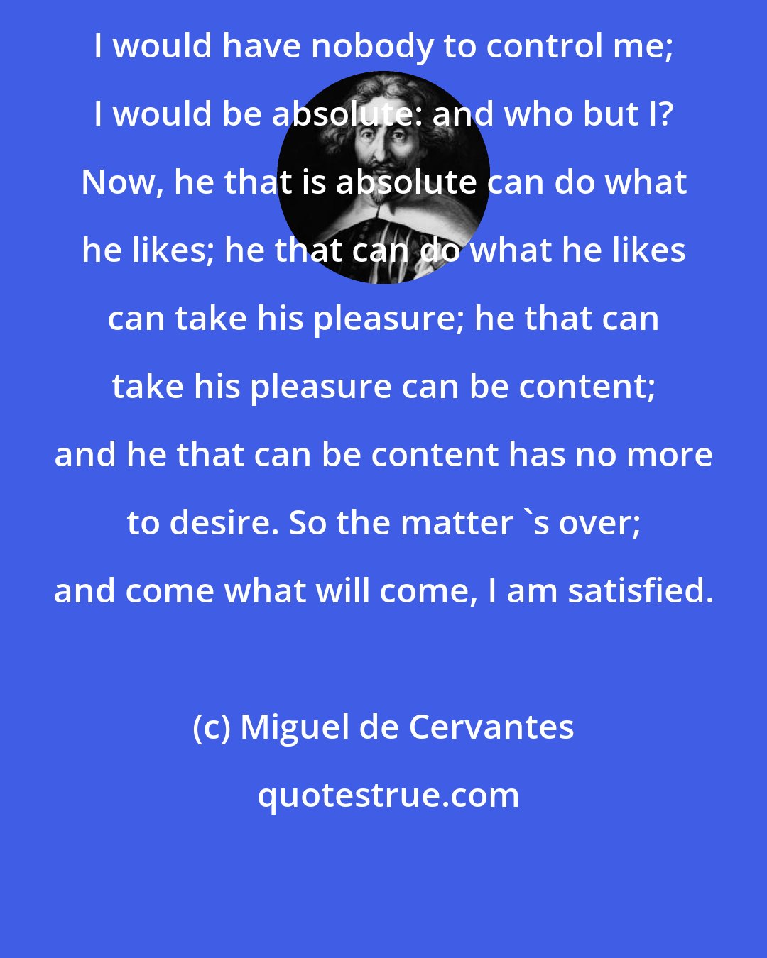 Miguel de Cervantes: I would have nobody to control me; I would be absolute: and who but I? Now, he that is absolute can do what he likes; he that can do what he likes can take his pleasure; he that can take his pleasure can be content; and he that can be content has no more to desire. So the matter 's over; and come what will come, I am satisfied.