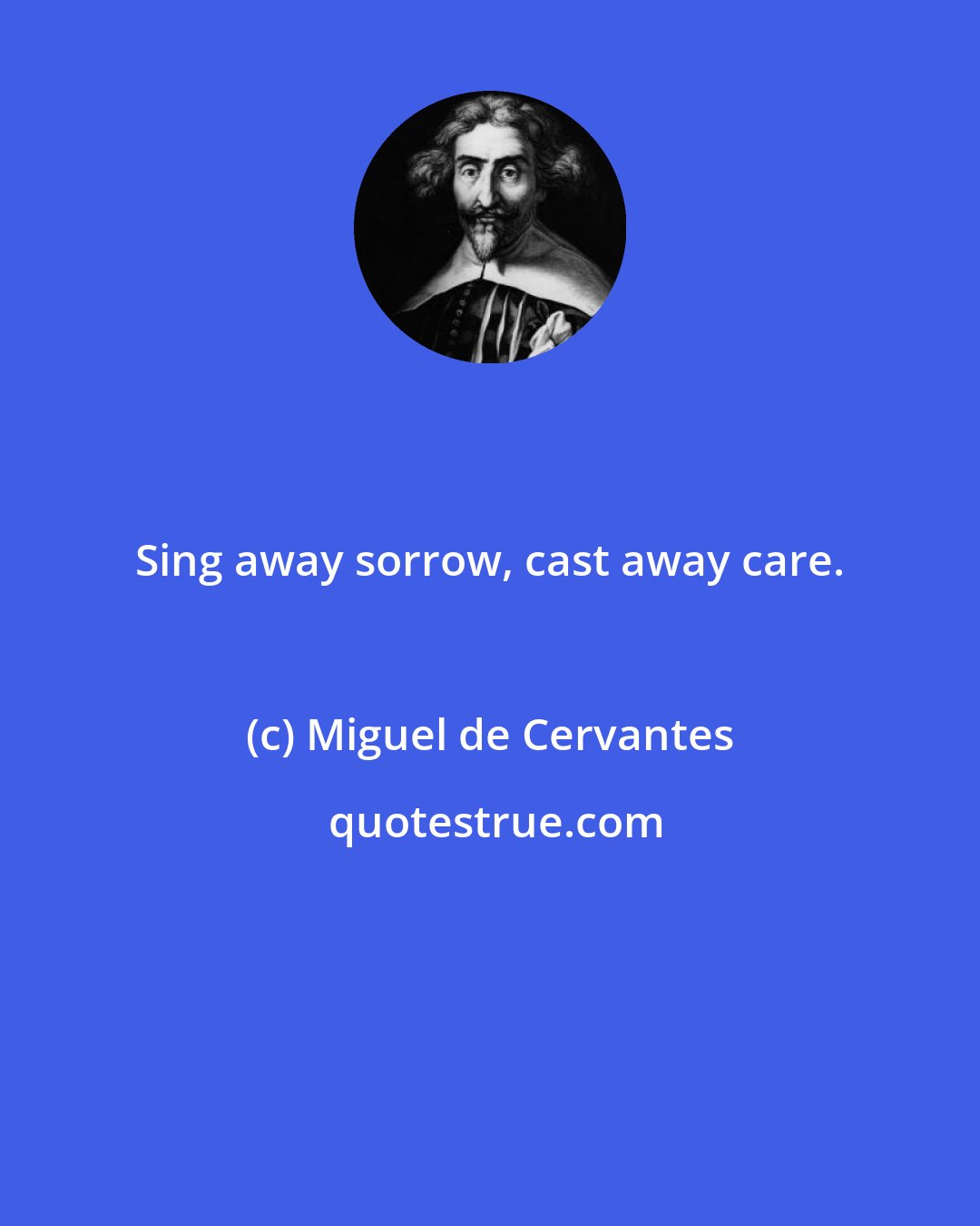 Miguel de Cervantes: Sing away sorrow, cast away care.