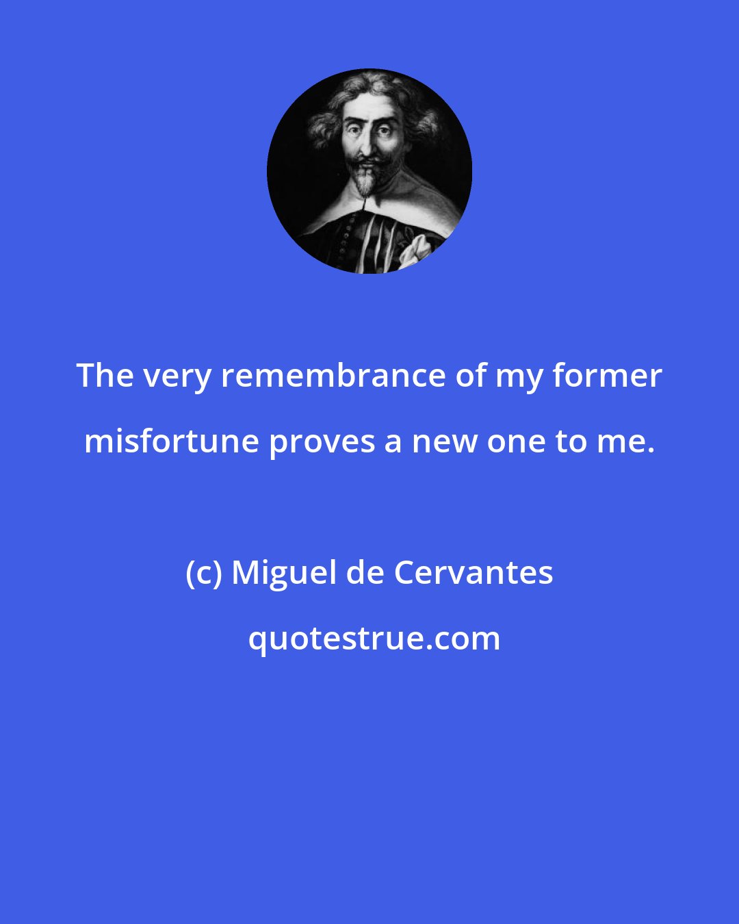 Miguel de Cervantes: The very remembrance of my former misfortune proves a new one to me.