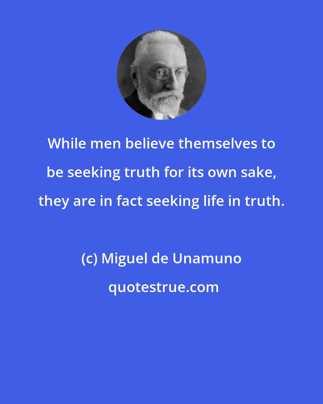 Miguel de Unamuno: While men believe themselves to be seeking truth for its own sake, they are in fact seeking life in truth.