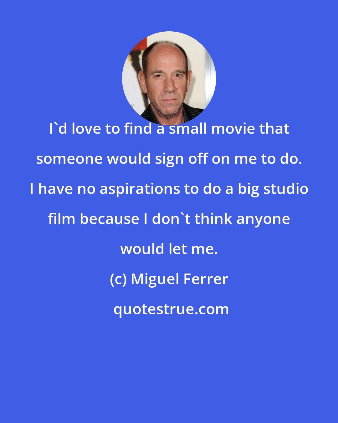 Miguel Ferrer: I'd love to find a small movie that someone would sign off on me to do. I have no aspirations to do a big studio film because I don't think anyone would let me.