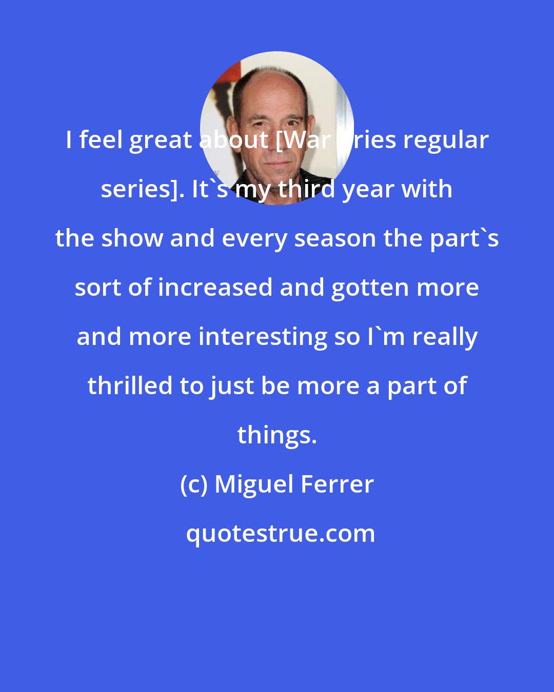 Miguel Ferrer: I feel great about [War Cries regular series]. It's my third year with the show and every season the part's sort of increased and gotten more and more interesting so I'm really thrilled to just be more a part of things.