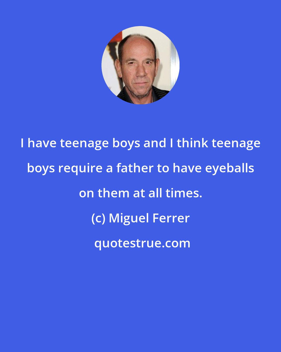 Miguel Ferrer: I have teenage boys and I think teenage boys require a father to have eyeballs on them at all times.
