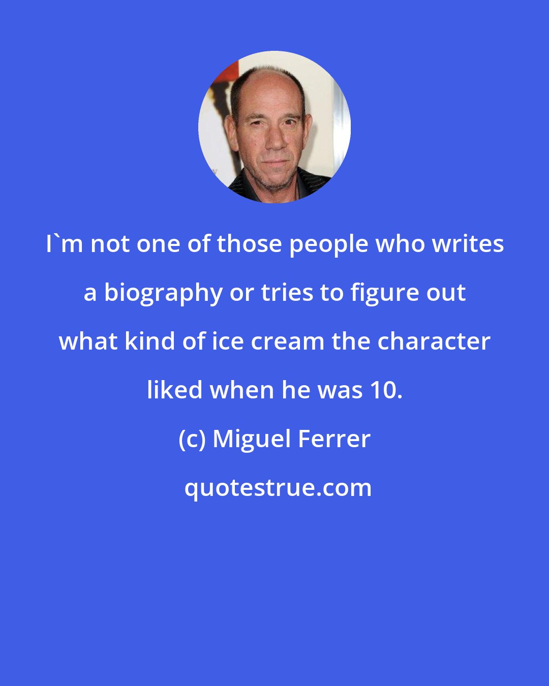 Miguel Ferrer: I'm not one of those people who writes a biography or tries to figure out what kind of ice cream the character liked when he was 10.