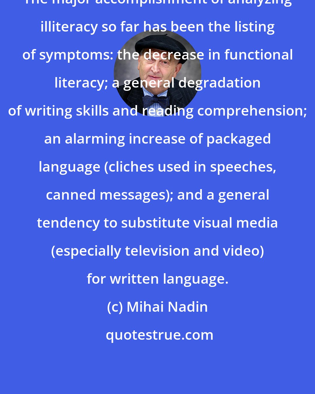 Mihai Nadin: The major accomplishment of analyzing illiteracy so far has been the listing of symptoms: the decrease in functional literacy; a general degradation of writing skills and reading comprehension; an alarming increase of packaged language (cliches used in speeches, canned messages); and a general tendency to substitute visual media (especially television and video) for written language.