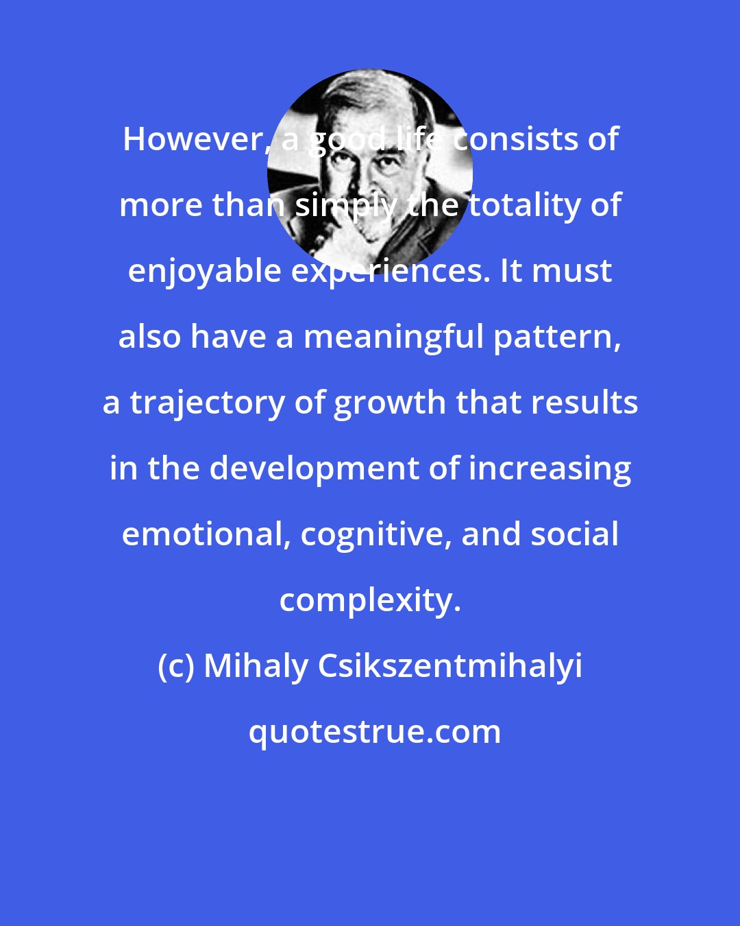 Mihaly Csikszentmihalyi: However, a good life consists of more than simply the totality of enjoyable experiences. It must also have a meaningful pattern, a trajectory of growth that results in the development of increasing emotional, cognitive, and social complexity.
