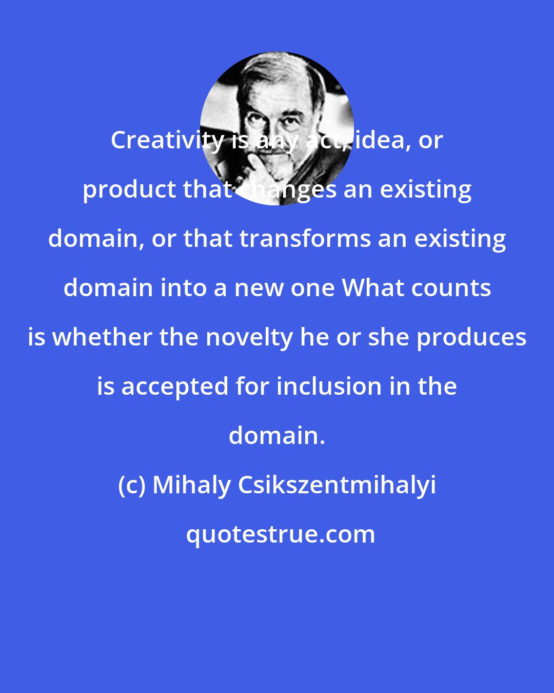 Mihaly Csikszentmihalyi: Creativity is any act, idea, or product that changes an existing domain, or that transforms an existing domain into a new one What counts is whether the novelty he or she produces is accepted for inclusion in the domain.