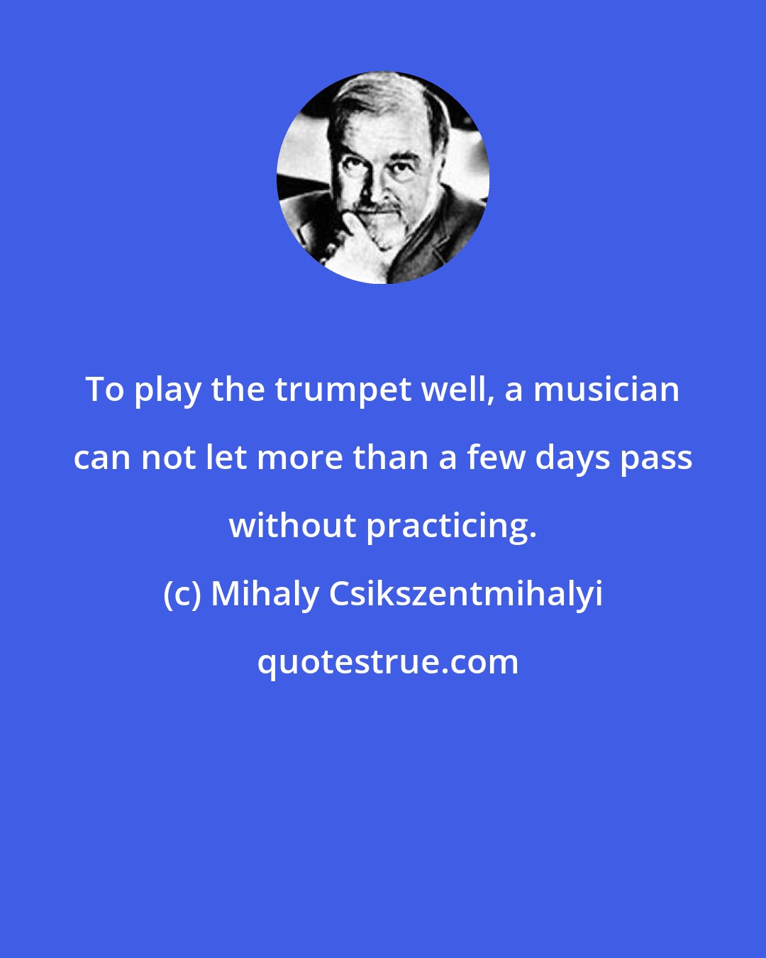Mihaly Csikszentmihalyi: To play the trumpet well, a musician can not let more than a few days pass without practicing.