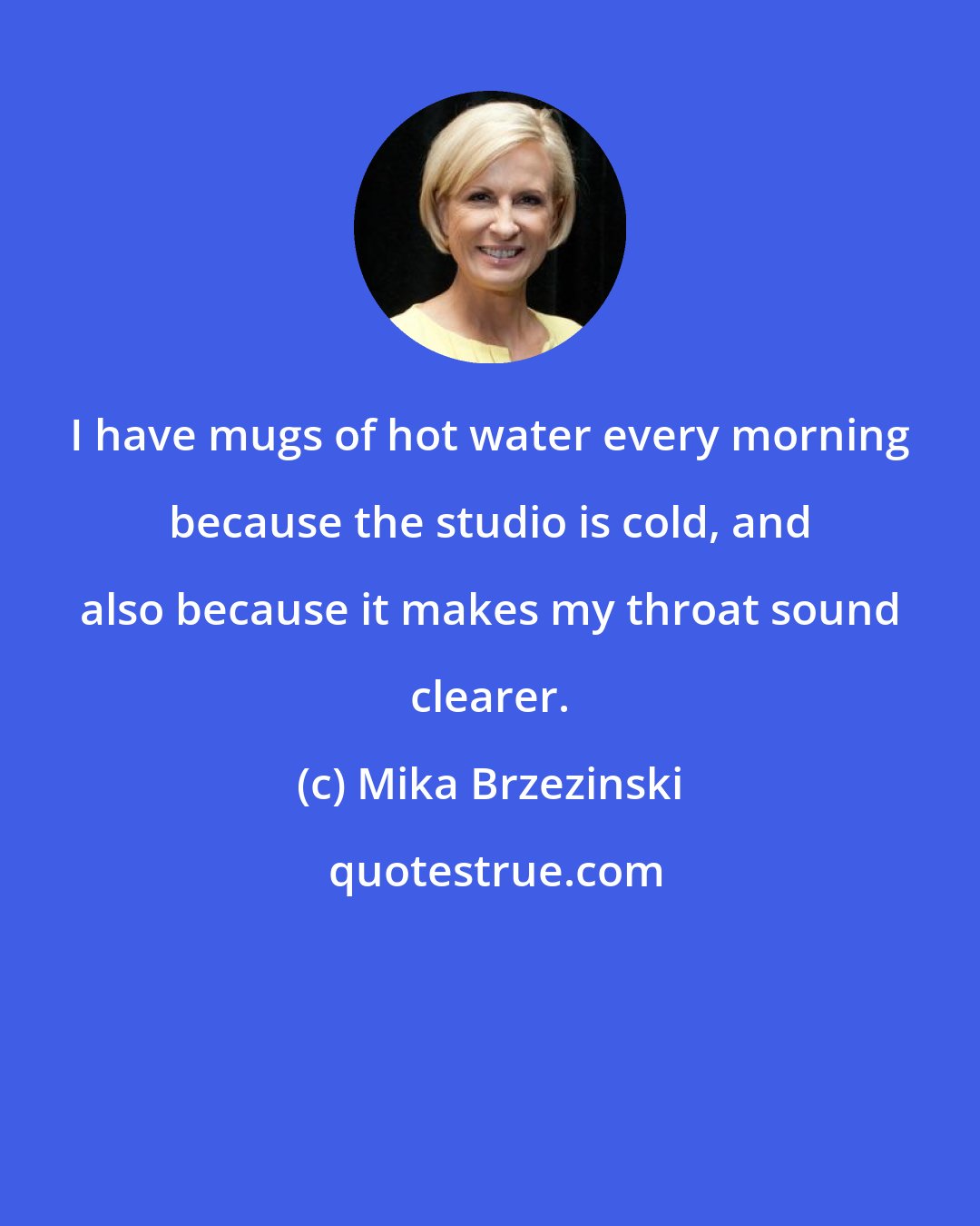 Mika Brzezinski: I have mugs of hot water every morning because the studio is cold, and also because it makes my throat sound clearer.