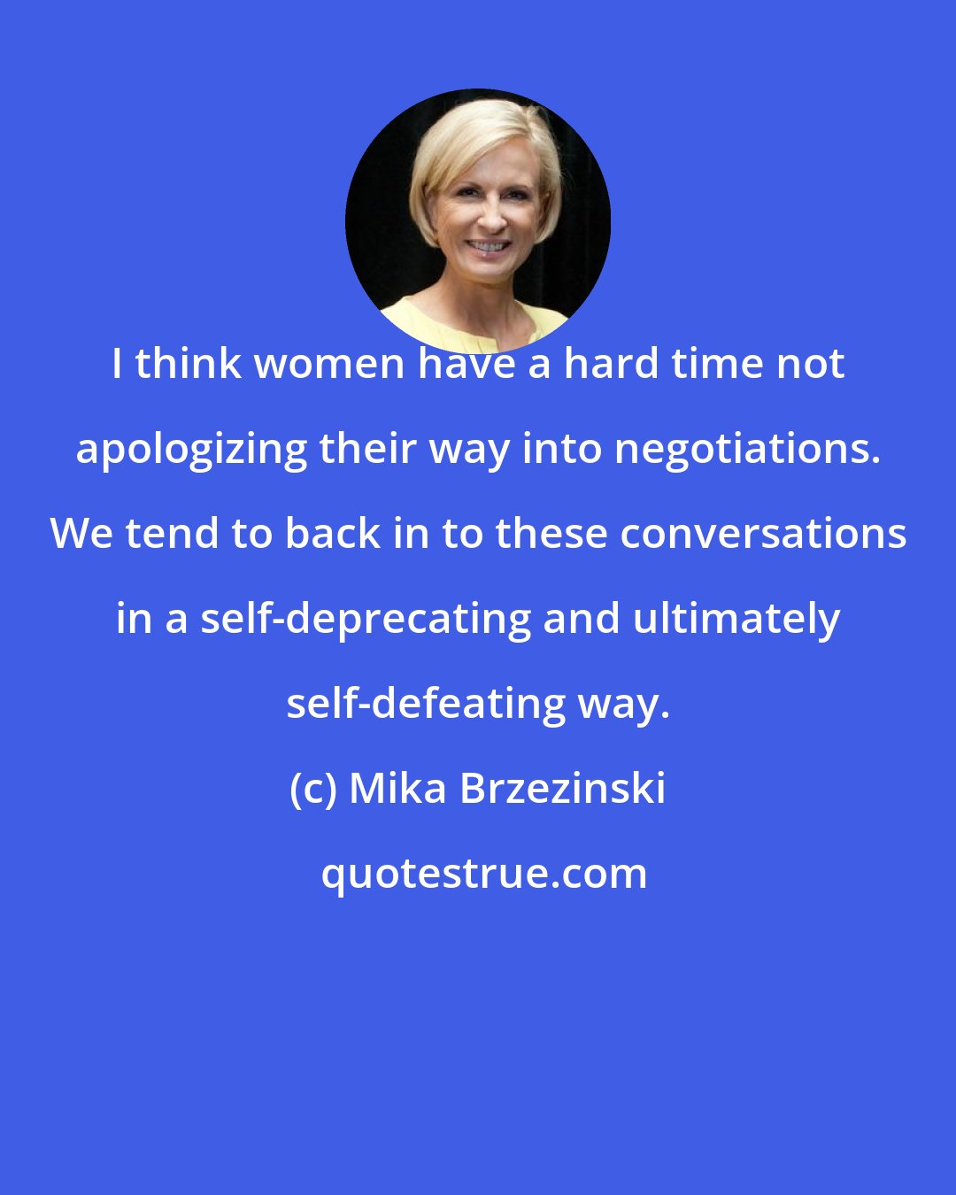 Mika Brzezinski: I think women have a hard time not apologizing their way into negotiations. We tend to back in to these conversations in a self-deprecating and ultimately self-defeating way.