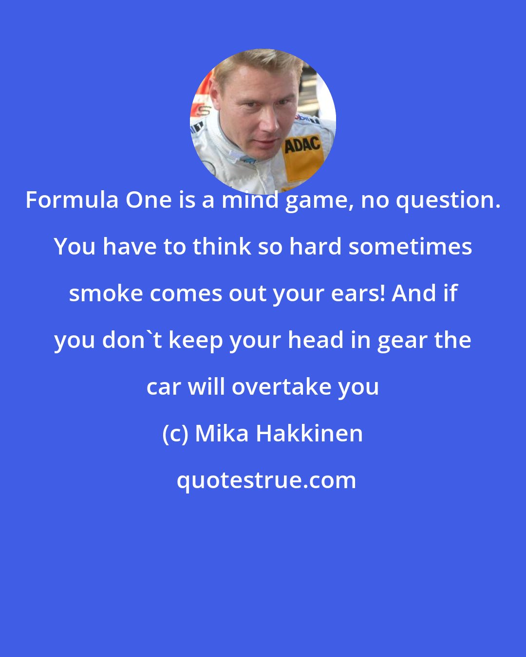 Mika Hakkinen: Formula One is a mind game, no question. You have to think so hard sometimes smoke comes out your ears! And if you don't keep your head in gear the car will overtake you