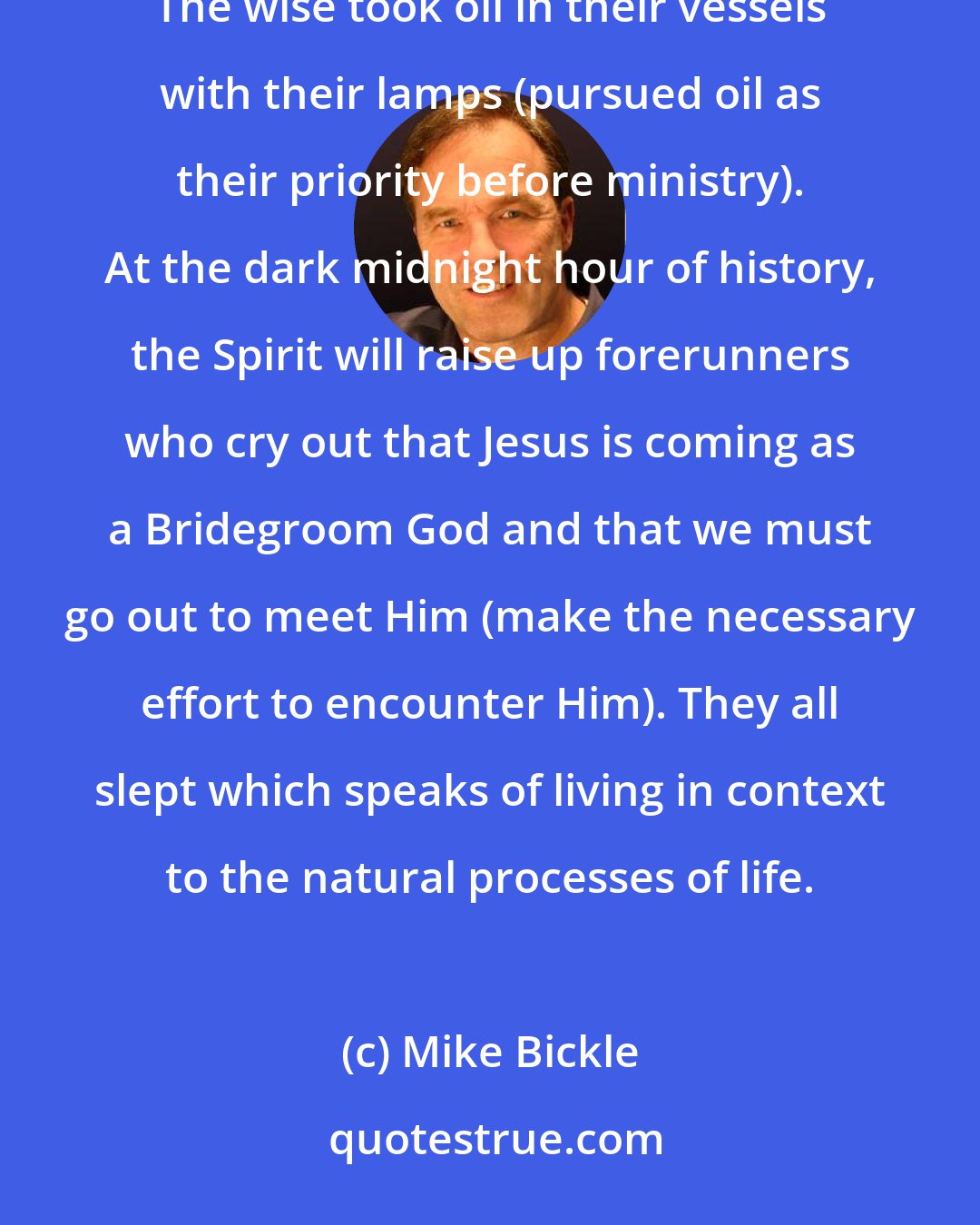 Mike Bickle: The foolish took their lamps, but took no oil (pursued ministry as their priority over getting oil). The wise took oil in their vessels with their lamps (pursued oil as their priority before ministry). At the dark midnight hour of history, the Spirit will raise up forerunners who cry out that Jesus is coming as a Bridegroom God and that we must go out to meet Him (make the necessary effort to encounter Him). They all slept which speaks of living in context to the natural processes of life.
