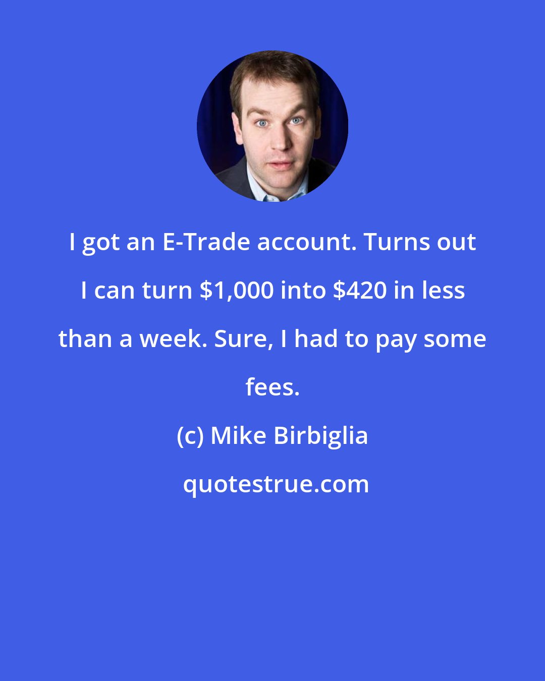 Mike Birbiglia: I got an E-Trade account. Turns out I can turn $1,000 into $420 in less than a week. Sure, I had to pay some fees.