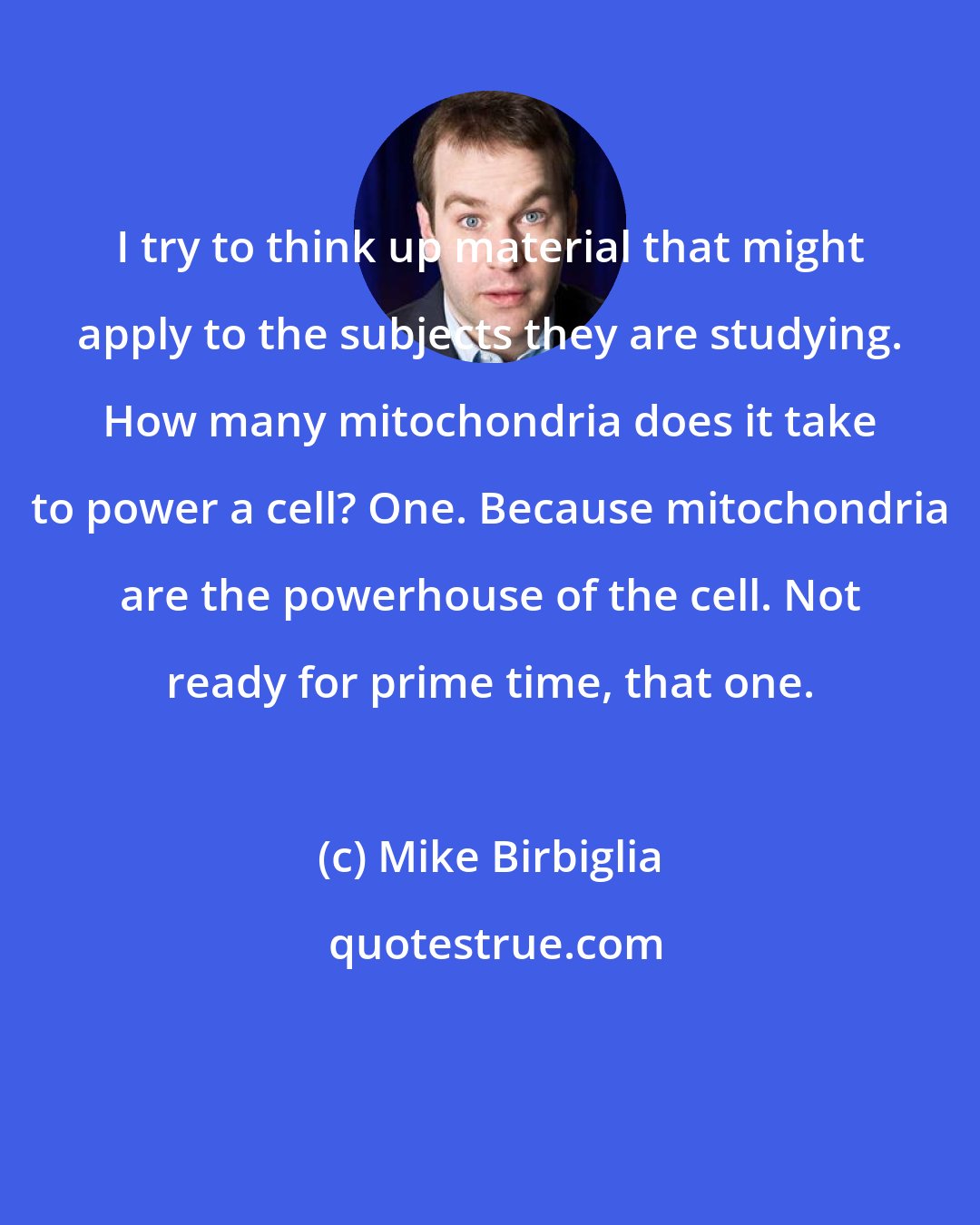 Mike Birbiglia: I try to think up material that might apply to the subjects they are studying. How many mitochondria does it take to power a cell? One. Because mitochondria are the powerhouse of the cell. Not ready for prime time, that one.