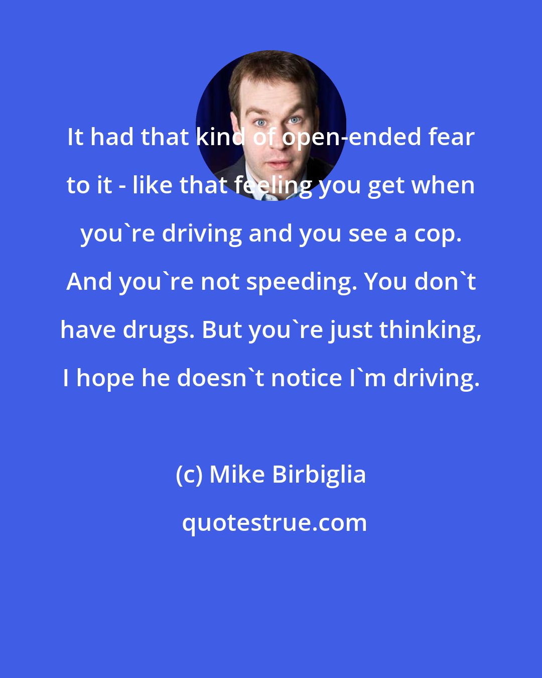 Mike Birbiglia: It had that kind of open-ended fear to it - like that feeling you get when you're driving and you see a cop. And you're not speeding. You don't have drugs. But you're just thinking, I hope he doesn't notice I'm driving.