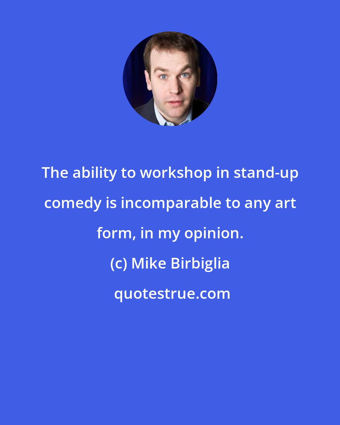 Mike Birbiglia: The ability to workshop in stand-up comedy is incomparable to any art form, in my opinion.