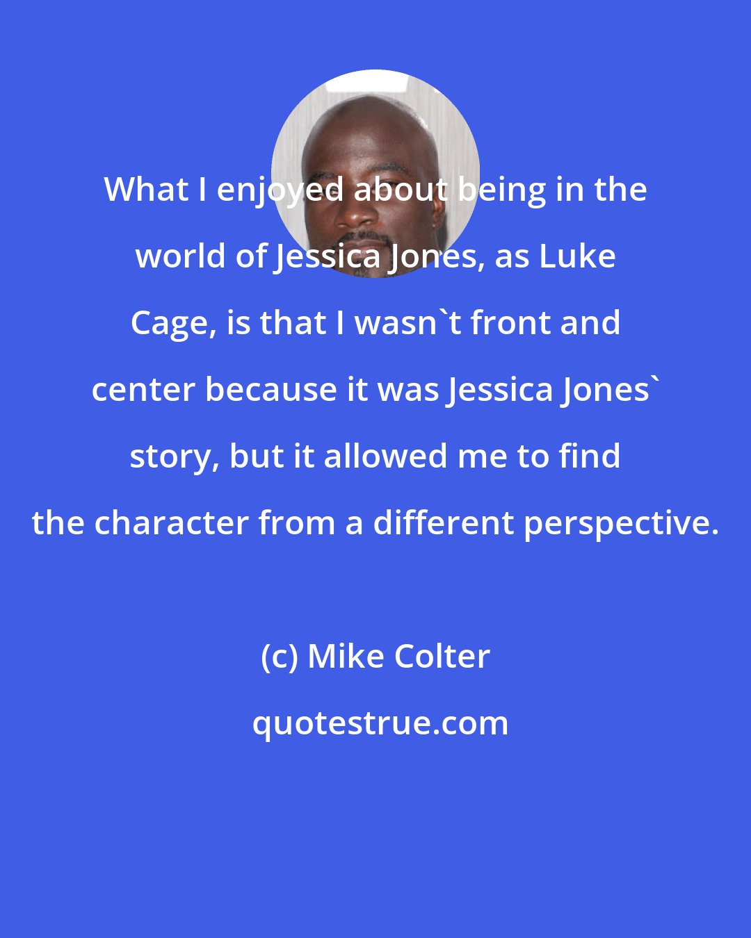 Mike Colter: What I enjoyed about being in the world of Jessica Jones, as Luke Cage, is that I wasn't front and center because it was Jessica Jones' story, but it allowed me to find the character from a different perspective.