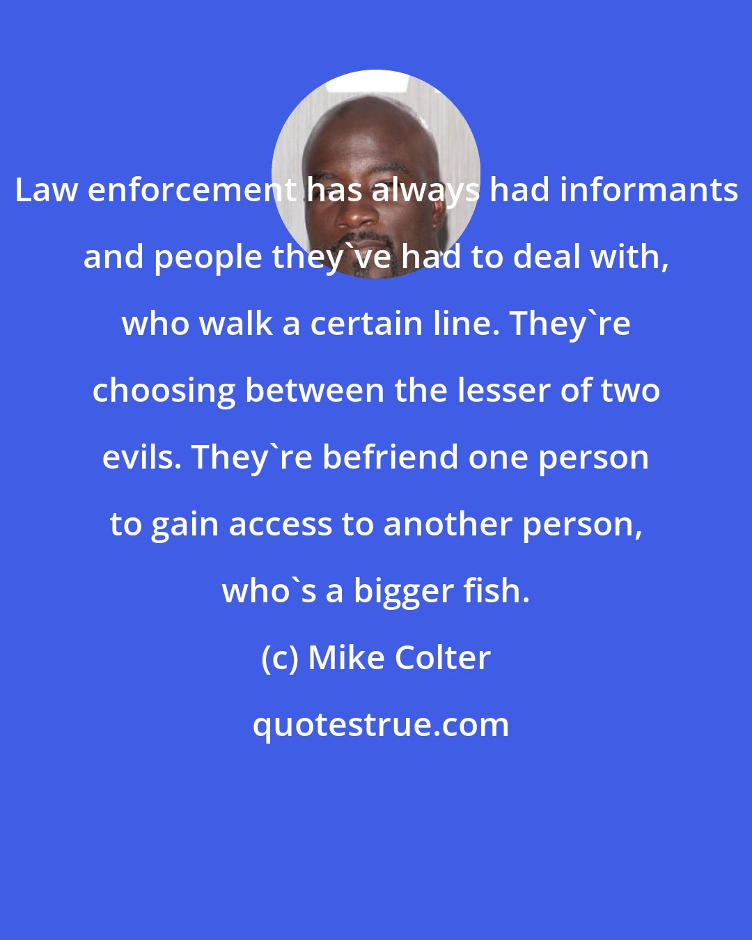 Mike Colter: Law enforcement has always had informants and people they've had to deal with, who walk a certain line. They're choosing between the lesser of two evils. They're befriend one person to gain access to another person, who's a bigger fish.
