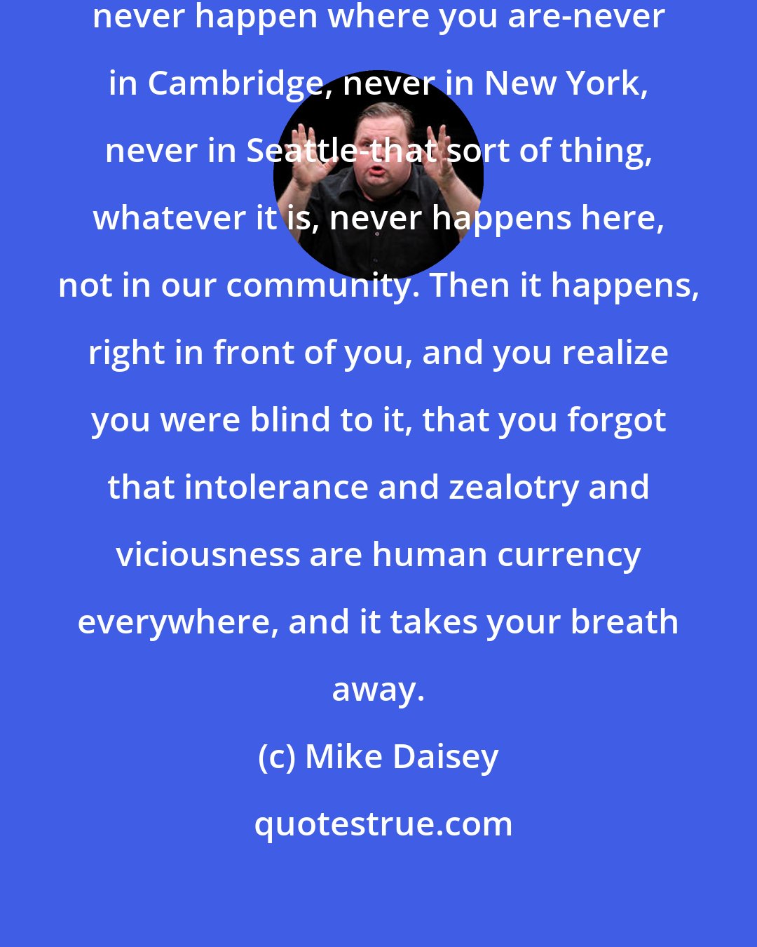 Mike Daisey: It's common to think things will never happen where you are-never in Cambridge, never in New York, never in Seattle-that sort of thing, whatever it is, never happens here, not in our community. Then it happens, right in front of you, and you realize you were blind to it, that you forgot that intolerance and zealotry and viciousness are human currency everywhere, and it takes your breath away.