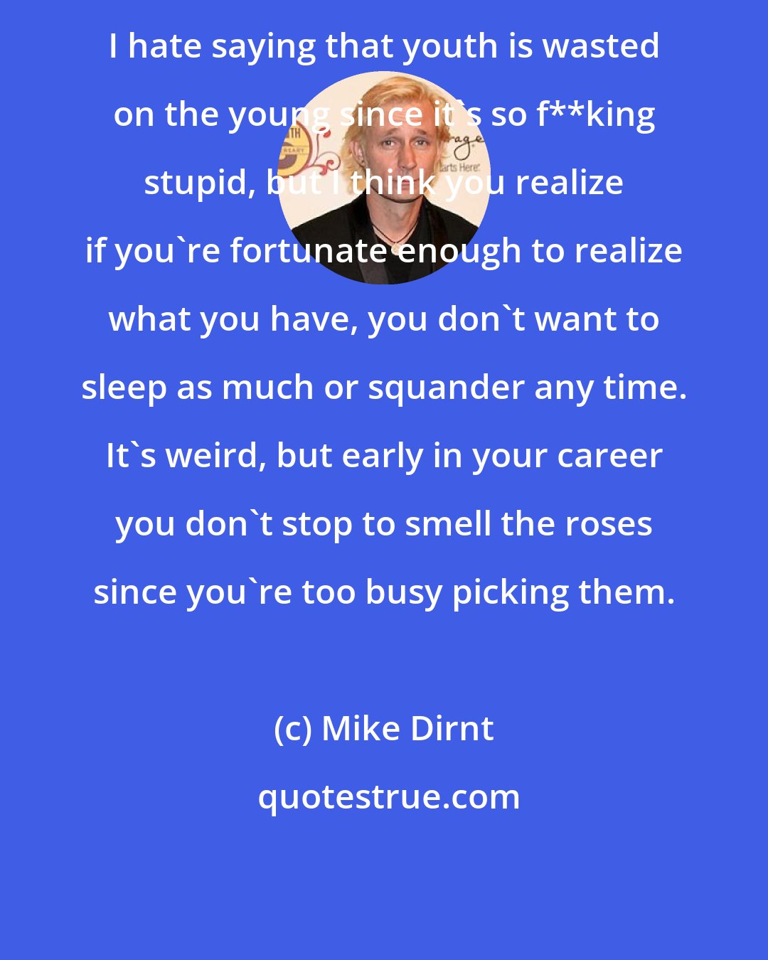 Mike Dirnt: I hate saying that youth is wasted on the young since it's so f**king stupid, but I think you realize if you're fortunate enough to realize what you have, you don't want to sleep as much or squander any time. It's weird, but early in your career you don't stop to smell the roses since you're too busy picking them.