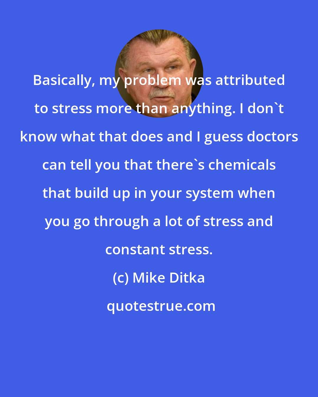 Mike Ditka: Basically, my problem was attributed to stress more than anything. I don't know what that does and I guess doctors can tell you that there's chemicals that build up in your system when you go through a lot of stress and constant stress.