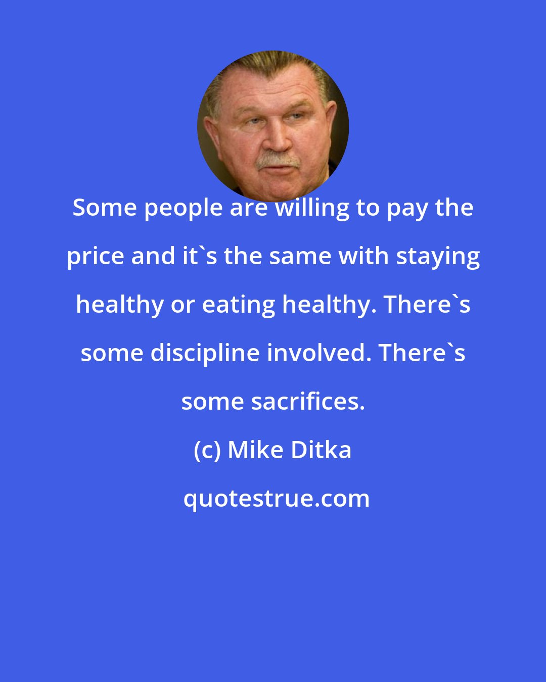 Mike Ditka: Some people are willing to pay the price and it's the same with staying healthy or eating healthy. There's some discipline involved. There's some sacrifices.