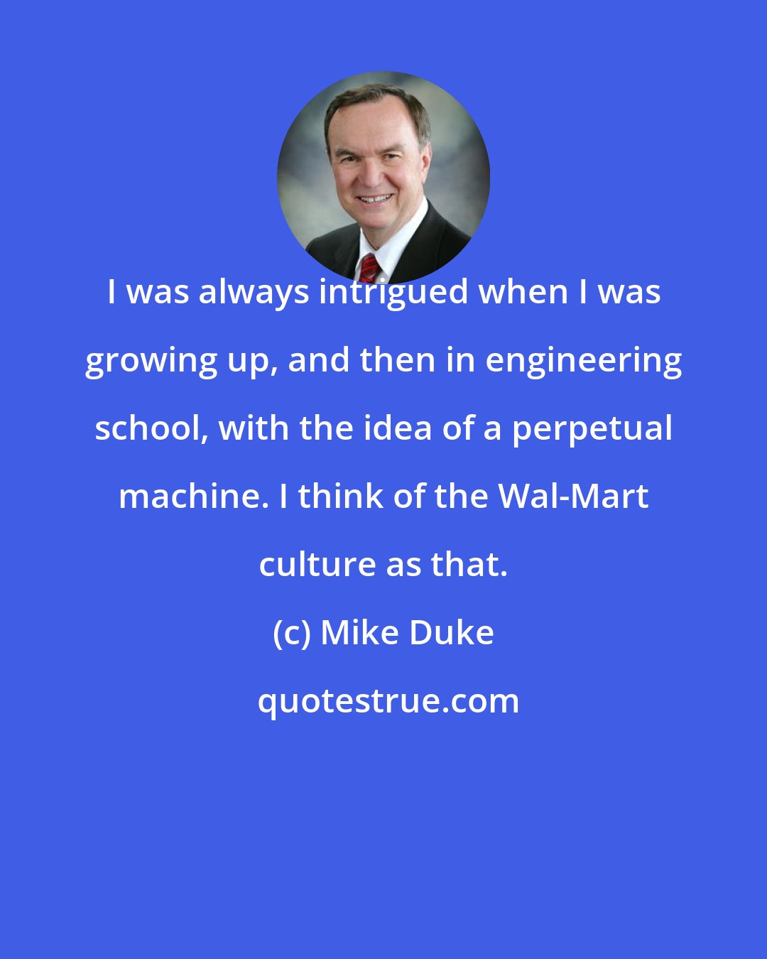 Mike Duke: I was always intrigued when I was growing up, and then in engineering school, with the idea of a perpetual machine. I think of the Wal-Mart culture as that.