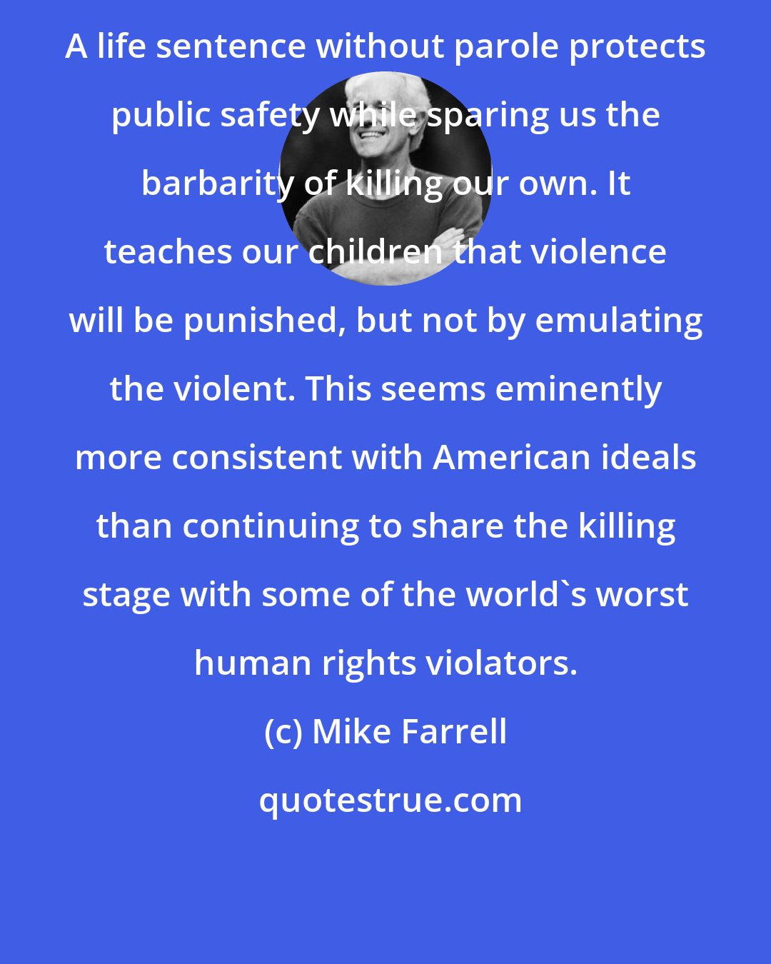 Mike Farrell: A life sentence without parole protects public safety while sparing us the barbarity of killing our own. It teaches our children that violence will be punished, but not by emulating the violent. This seems eminently more consistent with American ideals than continuing to share the killing stage with some of the world's worst human rights violators.