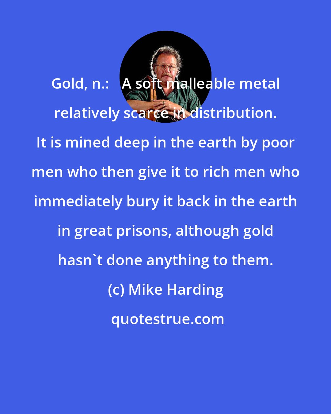 Mike Harding: Gold, n.: 	A soft malleable metal relatively scarce in distribution. It is mined deep in the earth by poor men who then give it to rich men who immediately bury it back in the earth in great prisons, although gold hasn't done anything to them.