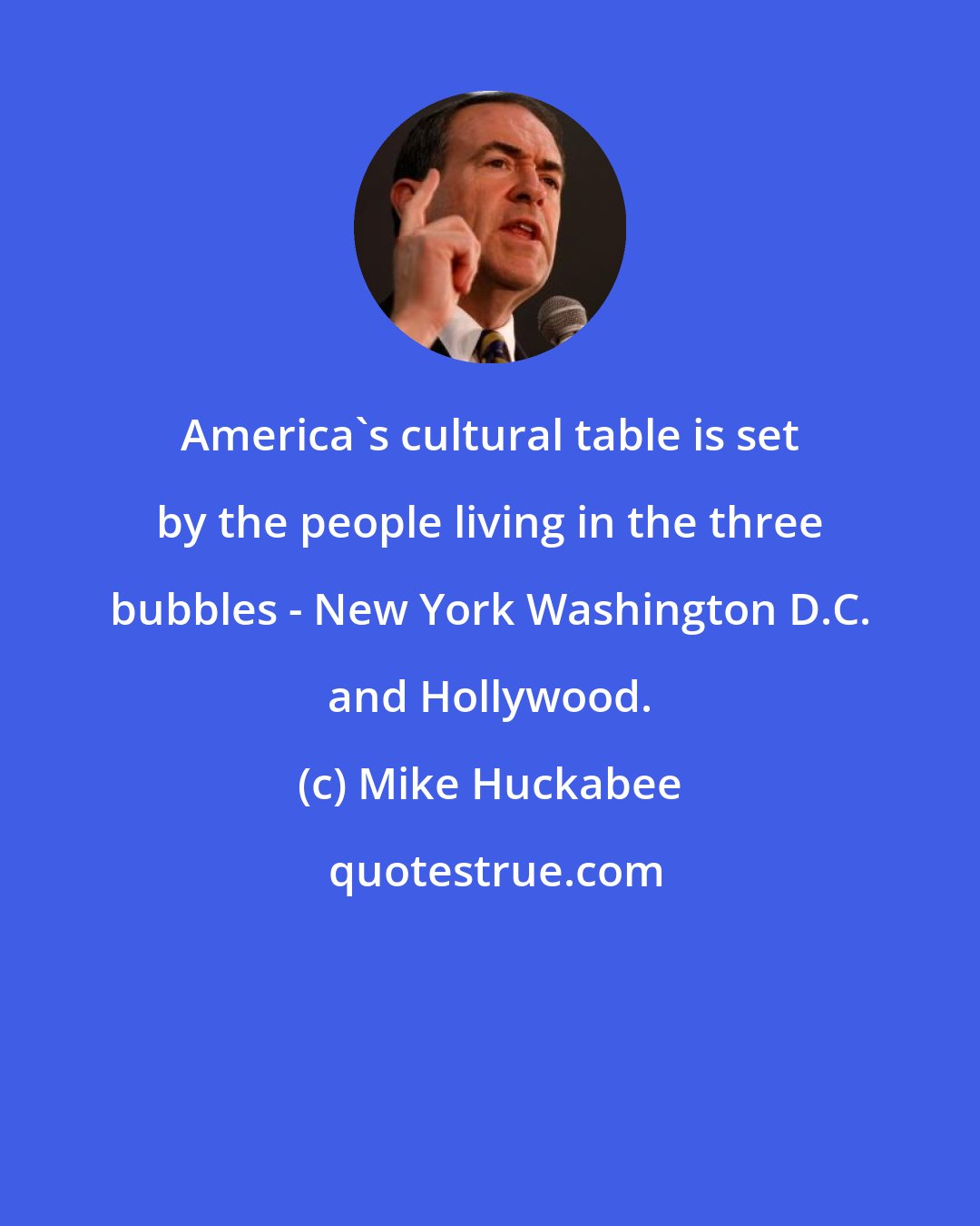 Mike Huckabee: America's cultural table is set by the people living in the three bubbles - New York Washington D.C. and Hollywood.
